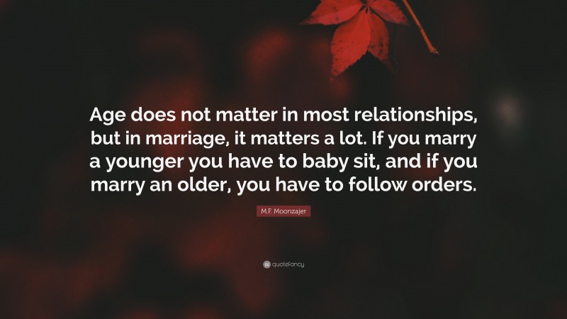 M.F. Moonzajer Quote: “Age does not matter in most relationships, but in marriage, it matters a lot. If you marry a younger you have to baby sit, and if you marry an older, you have to follow orders.”