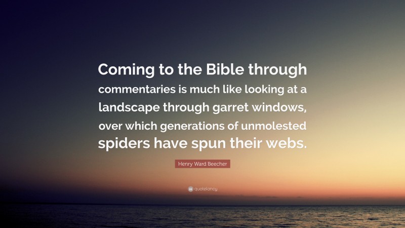 Henry Ward Beecher Quote: “Coming to the Bible through commentaries is much like looking at a landscape through garret windows, over which generations of unmolested spiders have spun their webs.”
