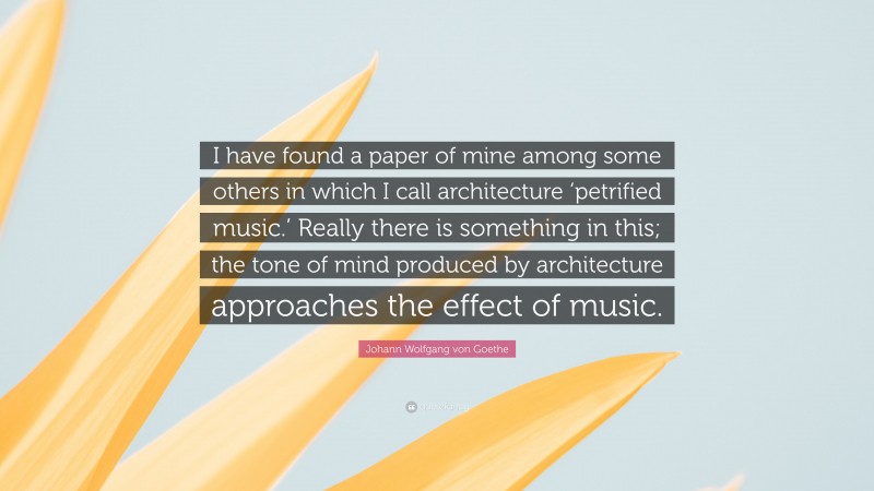 Johann Wolfgang von Goethe Quote: “I have found a paper of mine among some others in which I call architecture ‘petrified music.’ Really there is something in this; the tone of mind produced by architecture approaches the effect of music.”