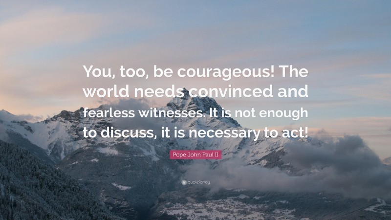 Pope John Paul II Quote: “You, too, be courageous! The world needs convinced and fearless witnesses. It is not enough to discuss, it is necessary to act!”