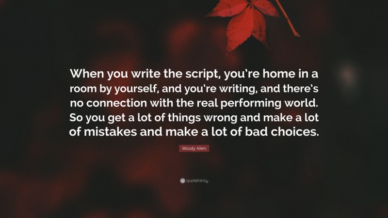 Woody Allen Quote: “When you write the script, you’re home in a room by yourself, and you’re writing, and there’s no connection with the real performing world. So you get a lot of things wrong and make a lot of mistakes and make a lot of bad choices.”