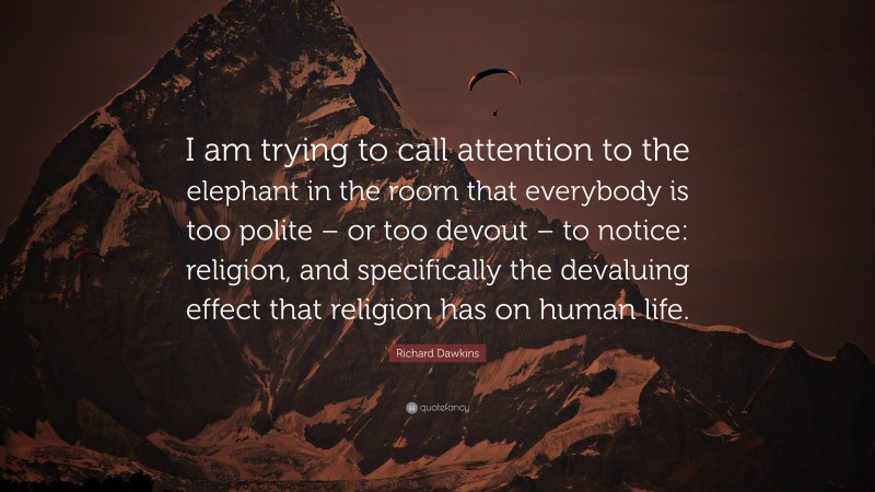 Richard Dawkins Quote: “I am trying to call attention to the elephant in the room that everybody is too polite – or too devout – to notice: religion, and specifically the devaluing effect that religion has on human life.”