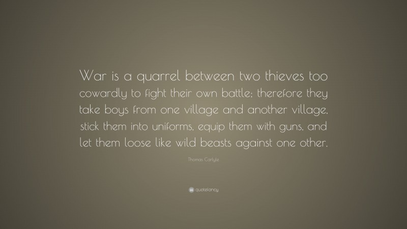 Thomas Carlyle Quote: “War is a quarrel between two thieves too cowardly to fight their own battle; therefore they take boys from one village and another village, stick them into uniforms, equip them with guns, and let them loose like wild beasts against one other.”