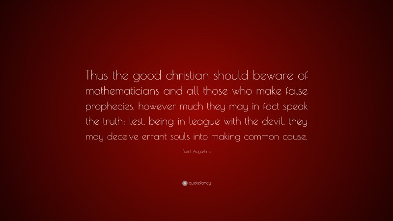 Saint Augustine Quote: “Thus the good christian should beware of mathematicians and all those who make false prophecies, however much they may in fact speak the truth; lest, being in league with the devil, they may deceive errant souls into making common cause.”