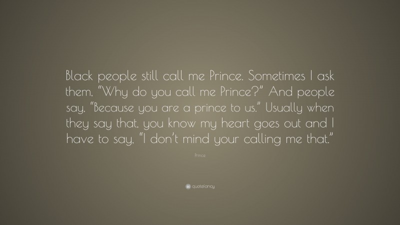 Prince Quote: “Black people still call me Prince. Sometimes I ask them, “Why do you call me Prince?” And people say, “Because you are a prince to us.” Usually when they say that, you know my heart goes out and I have to say, “I don’t mind your calling me that.””