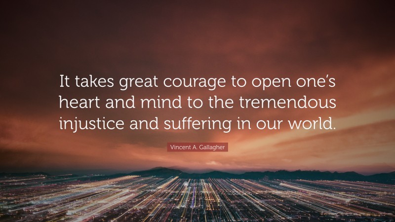 Vincent A. Gallagher Quote: “It takes great courage to open one’s heart and mind to the tremendous injustice and suffering in our world.”
