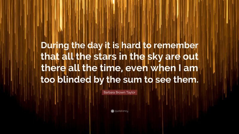 Barbara Brown Taylor Quote: “During the day it is hard to remember that all the stars in the sky are out there all the time, even when I am too blinded by the sum to see them.”