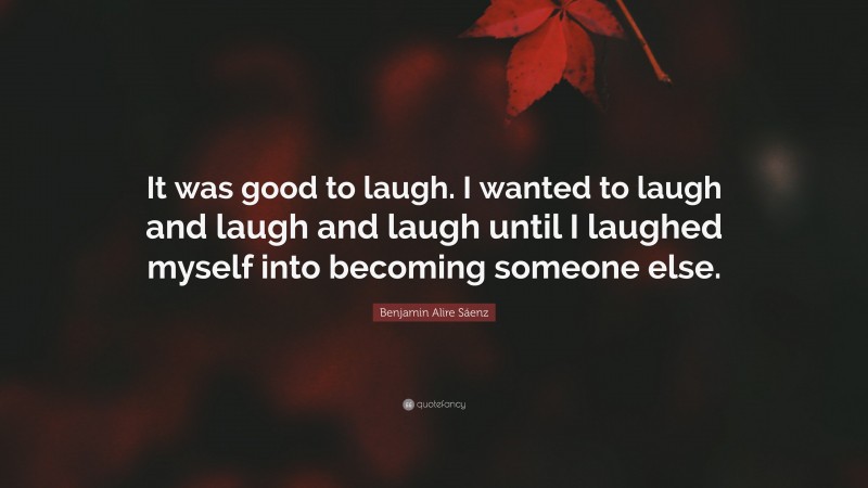 Benjamin Alire Sáenz Quote: “It was good to laugh. I wanted to laugh and laugh and laugh until I laughed myself into becoming someone else.”
