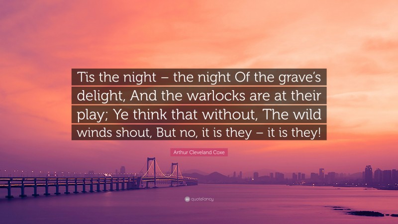 Arthur Cleveland Coxe Quote: “Tis the night – the night Of the grave’s delight, And the warlocks are at their play; Ye think that without, The wild winds shout, But no, it is they – it is they!”