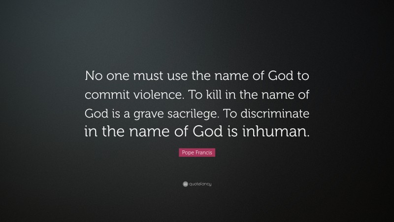 Pope Francis Quote: “No one must use the name of God to commit violence. To kill in the name of God is a grave sacrilege. To discriminate in the name of God is inhuman.”