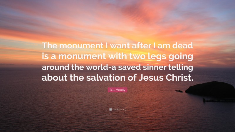 D.L. Moody Quote: “The monument I want after I am dead is a monument with two legs going around the world-a saved sinner telling about the salvation of Jesus Christ.”