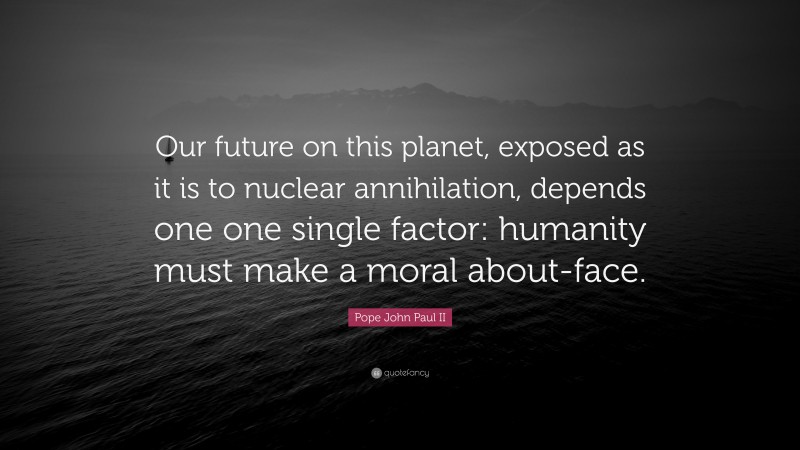 Pope John Paul II Quote: “Our future on this planet, exposed as it is to nuclear annihilation, depends one one single factor: humanity must make a moral about-face.”