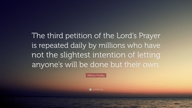 Aldous Huxley Quote: “The third petition of the Lord’s Prayer is repeated daily by millions who have not the slightest intention of letting anyone’s will be done but their own.”