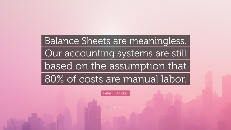 Peter F. Drucker Quote: “Balance Sheets are meaningless. Our accounting systems are still based on the assumption that 80% of costs are manual labor.”