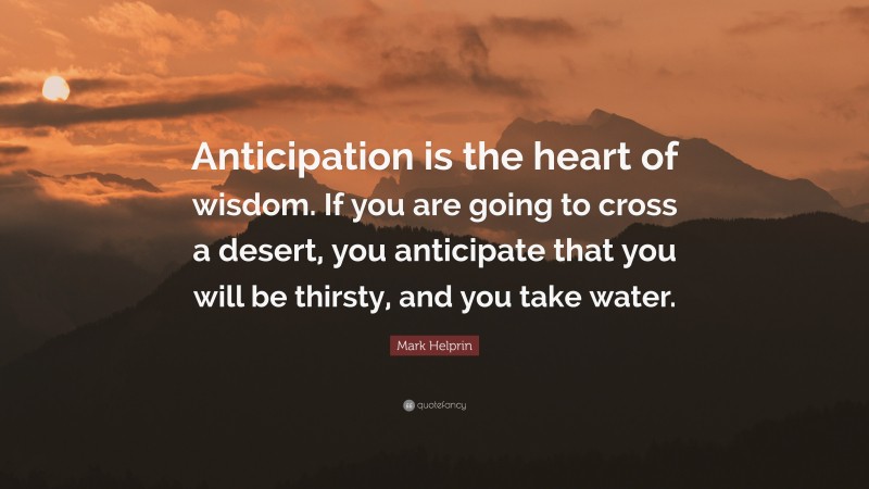 Mark Helprin Quote: “Anticipation is the heart of wisdom. If you are going to cross a desert, you anticipate that you will be thirsty, and you take water.”