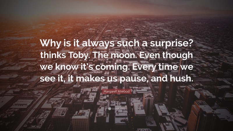 Margaret Atwood Quote: “Why is it always such a surprise? thinks Toby. The moon. Even though we know it’s coming. Every time we see it, it makes us pause, and hush.”