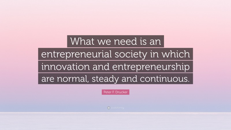 Peter F. Drucker Quote: “What we need is an entrepreneurial society in which innovation and entrepreneurship are normal, steady and continuous.”