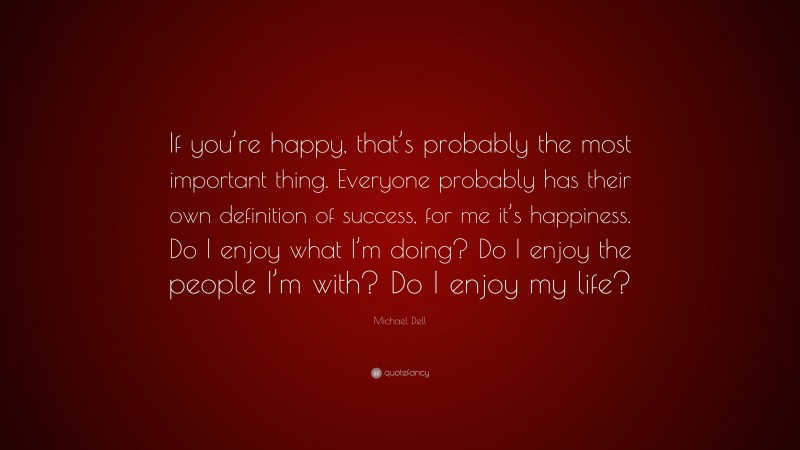 Michael Dell Quote: “If you’re happy, that’s probably the most important thing. Everyone probably has their own definition of success, for me it’s happiness. Do I enjoy what I’m doing? Do I enjoy the people I’m with? Do I enjoy my life?”