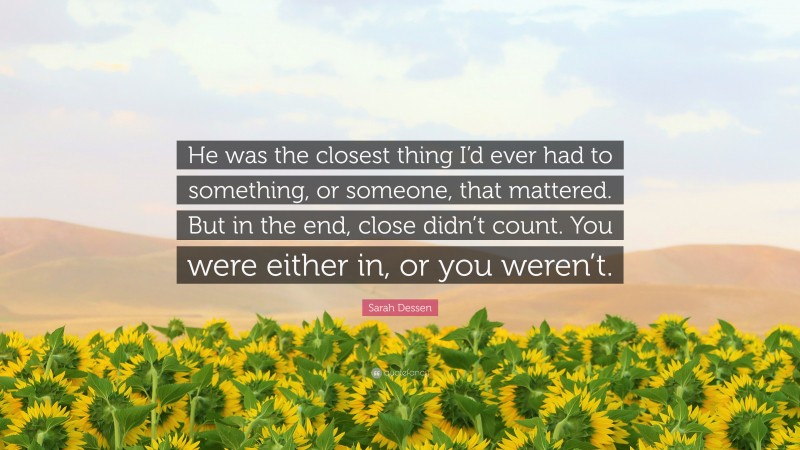 Sarah Dessen Quote: “He was the closest thing I’d ever had to something, or someone, that mattered. But in the end, close didn’t count. You were either in, or you weren’t.”