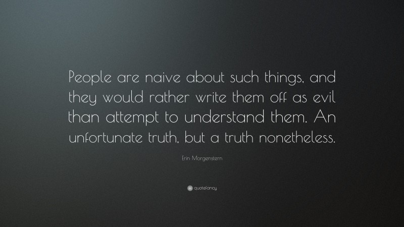 Erin Morgenstern Quote: “People are naive about such things, and they would rather write them off as evil than attempt to understand them. An unfortunate truth, but a truth nonetheless.”