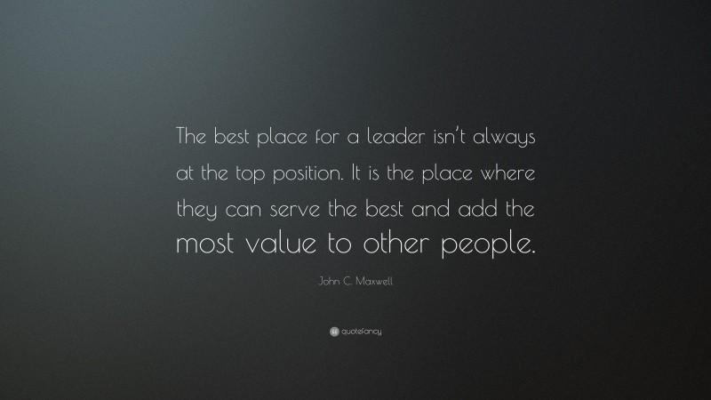 John C. Maxwell Quote: “The best place for a leader isn’t always at the top position. It is the place where they can serve the best and add the most value to other people.”