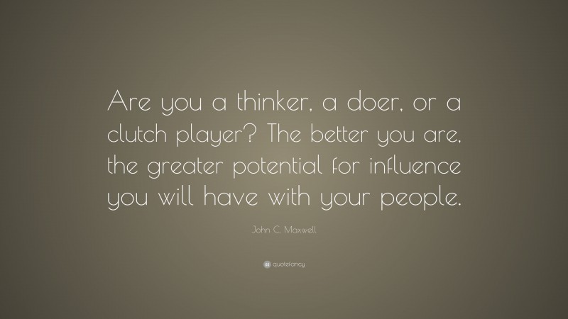John C. Maxwell Quote: “Are you a thinker, a doer, or a clutch player? The better you are, the greater potential for influence you will have with your people.”
