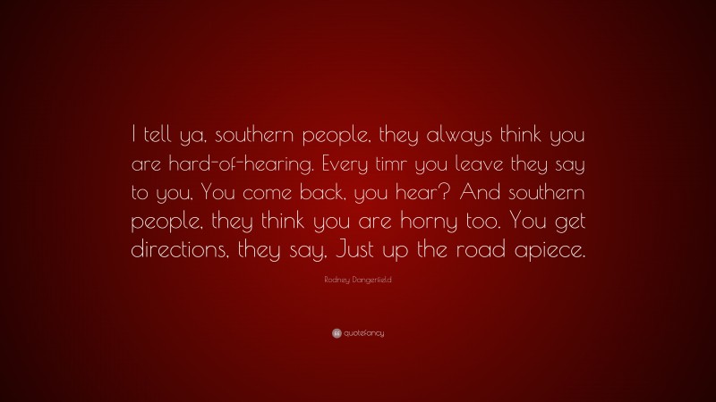 Rodney Dangerfield Quote: “I tell ya, southern people, they always think you are hard-of-hearing. Every timr you leave they say to you, You come back, you hear? And southern people, they think you are horny too. You get directions, they say, Just up the road apiece.”