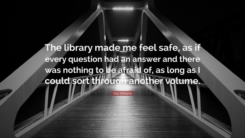 Dee Williams Quote: “The library made me feel safe, as if every question had an answer and there was nothing to be afraid of, as long as I could sort through another volume.”