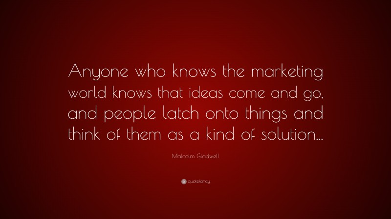 Malcolm Gladwell Quote: “Anyone who knows the marketing world knows that ideas come and go, and people latch onto things and think of them as a kind of solution...”