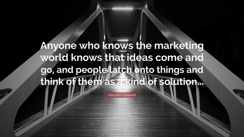 Malcolm Gladwell Quote: “Anyone who knows the marketing world knows that ideas come and go, and people latch onto things and think of them as a kind of solution...”