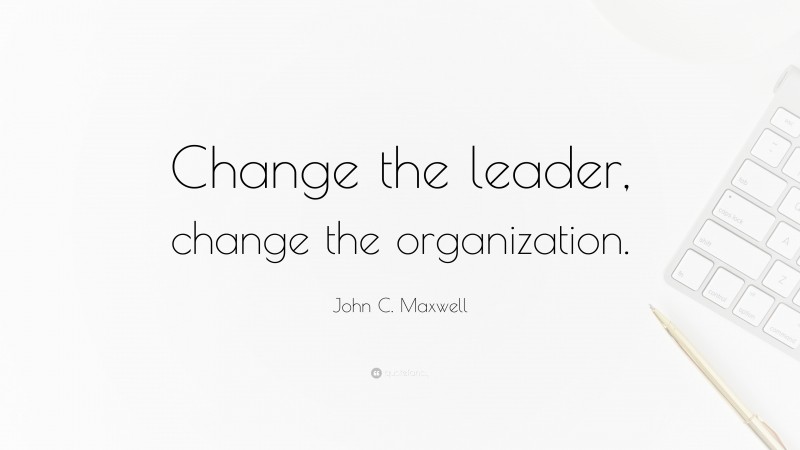 John C. Maxwell Quote: “Change the leader, change the organization.”