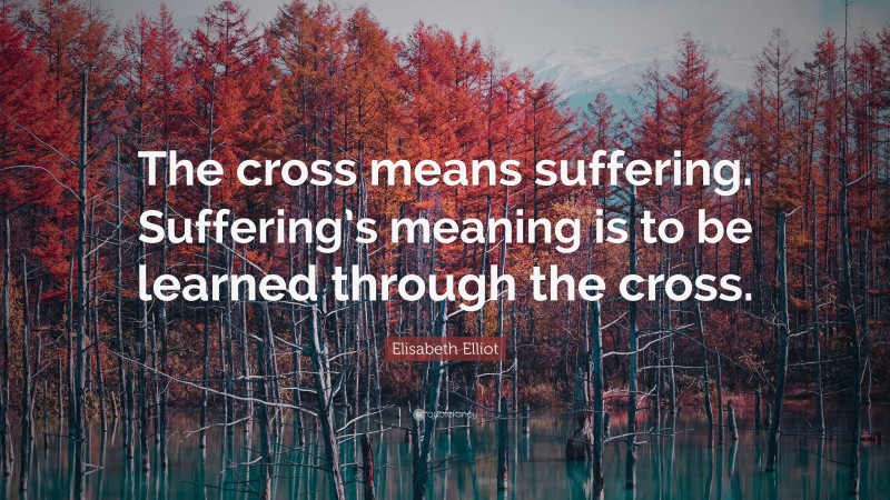 Elisabeth Elliot Quote: “The cross means suffering. Suffering’s meaning is to be learned through the cross.”