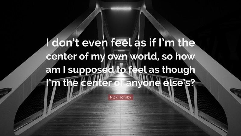 Nick Hornby Quote: “I don’t even feel as if I’m the center of my own world, so how am I supposed to feel as though I’m the center of anyone else’s?”