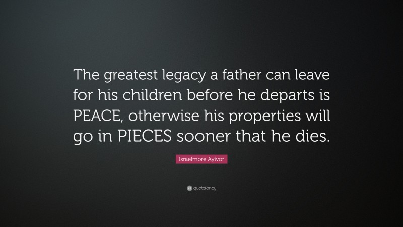 Israelmore Ayivor Quote: “The greatest legacy a father can leave for his children before he departs is PEACE, otherwise his properties will go in PIECES sooner that he dies.”
