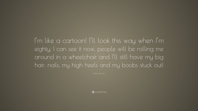 Dolly Parton Quote: “I’m like a cartoon! I’ll look this way when I’m eighty. I can see it now, people will be rolling me around in a wheelchair and I’ll still have my big hair, nails, my high heels and my boobs stuck out!”