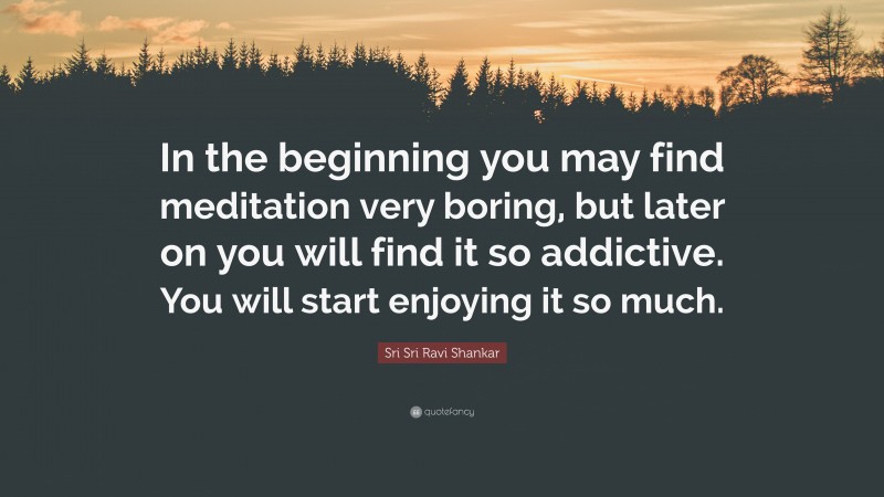 Sri Sri Ravi Shankar Quote: “In the beginning you may find meditation very boring, but later on you will find it so addictive. You will start enjoying it so much.”