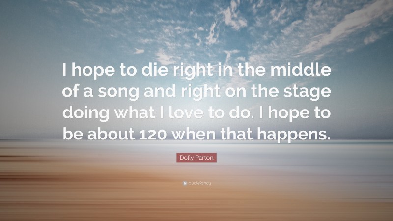 Dolly Parton Quote: “I hope to die right in the middle of a song and right on the stage doing what I love to do. I hope to be about 120 when that happens.”
