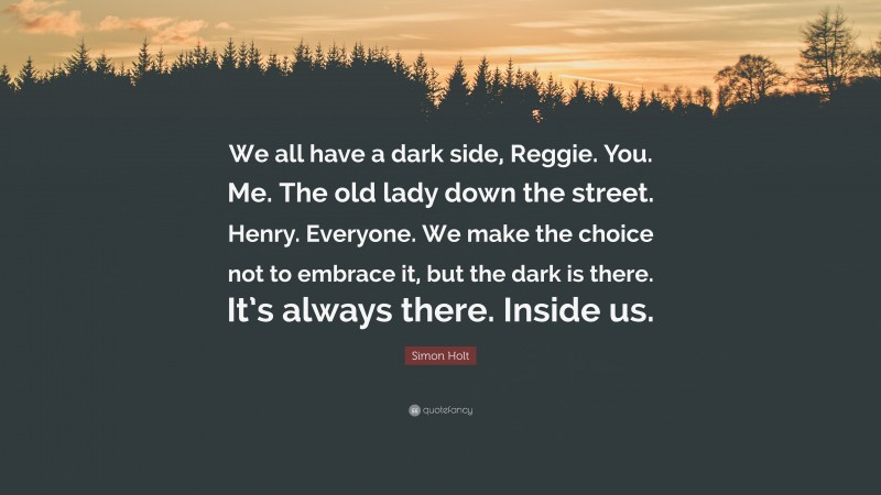 Simon Holt Quote: “We all have a dark side, Reggie. You. Me. The old lady down the street. Henry. Everyone. We make the choice not to embrace it, but the dark is there. It’s always there. Inside us.”