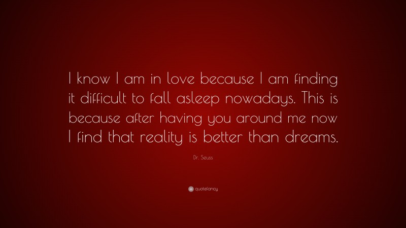 Dr. Seuss Quote: “I know I am in love because I am finding it difficult to fall asleep nowadays. This is because after having you around me now I find that reality is better than dreams.”