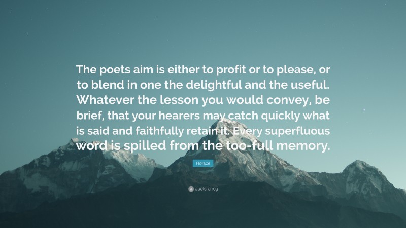 Horace Quote: “The poets aim is either to profit or to please, or to blend in one the delightful and the useful. Whatever the lesson you would convey, be brief, that your hearers may catch quickly what is said and faithfully retain it. Every superfluous word is spilled from the too-full memory.”