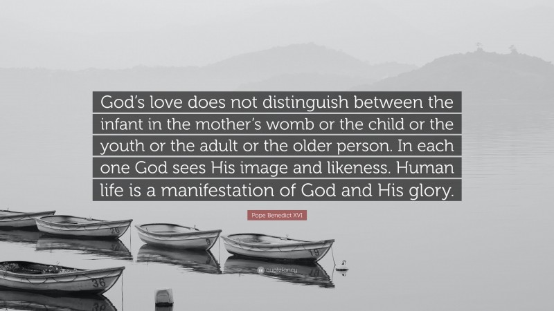 Pope Benedict XVI Quote: “God’s love does not distinguish between the infant in the mother’s womb or the child or the youth or the adult or the older person. In each one God sees His image and likeness. Human life is a manifestation of God and His glory.”