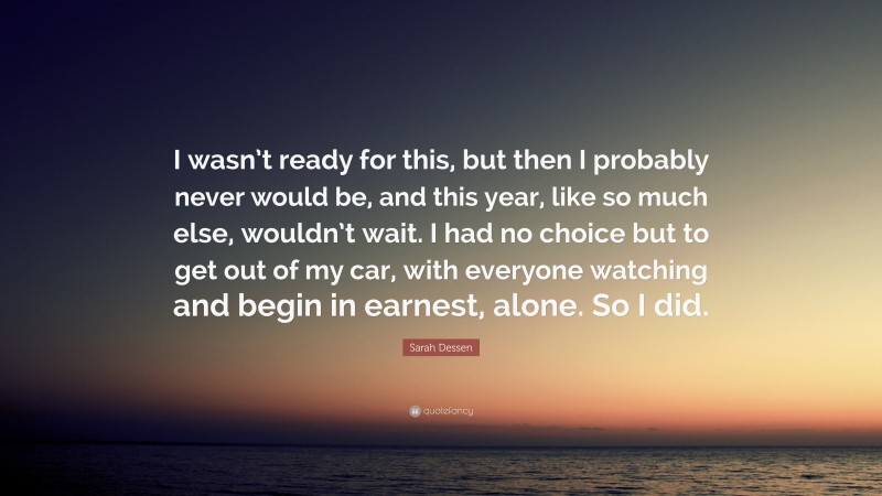 Sarah Dessen Quote: “I wasn’t ready for this, but then I probably never would be, and this year, like so much else, wouldn’t wait. I had no choice but to get out of my car, with everyone watching and begin in earnest, alone. So I did.”