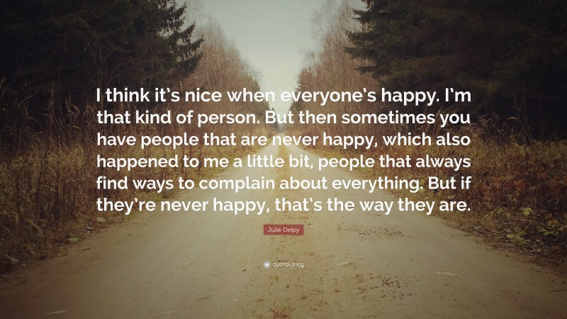 Julie Delpy Quote: “I think it’s nice when everyone’s happy. I’m that kind of person. But then sometimes you have people that are never happy, which also happened to me a little bit, people that always find ways to complain about everything. But if they’re never happy, that’s the way they are.”