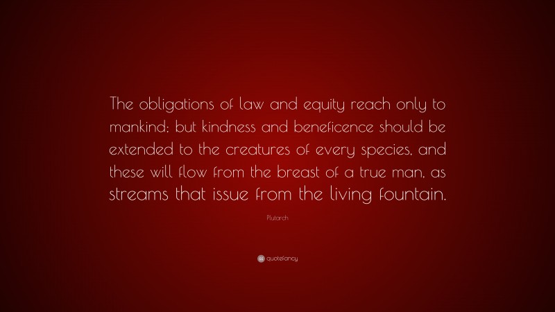Plutarch Quote: “The obligations of law and equity reach only to mankind; but kindness and beneficence should be extended to the creatures of every species, and these will flow from the breast of a true man, as streams that issue from the living fountain.”