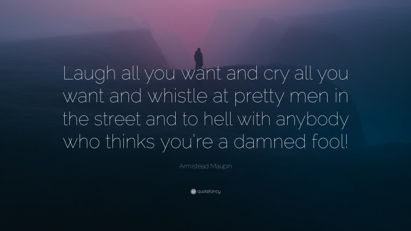 Armistead Maupin Quote: “Laugh all you want and cry all you want and whistle at pretty men in the street and to hell with anybody who thinks you’re a damned fool!”
