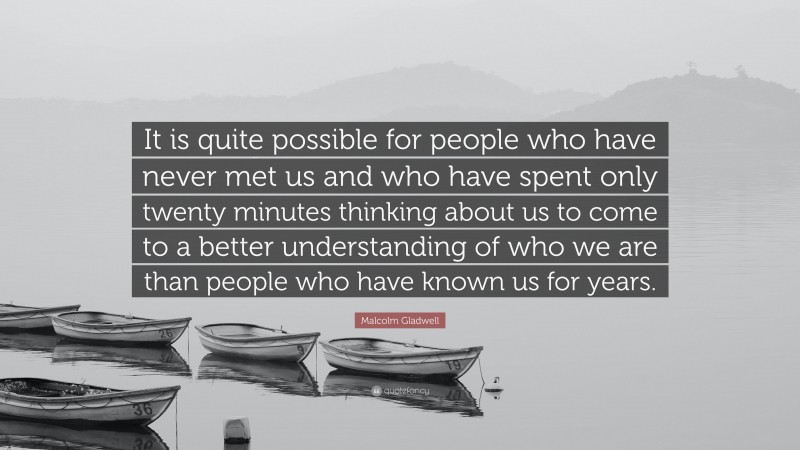 Malcolm Gladwell Quote: “It is quite possible for people who have never met us and who have spent only twenty minutes thinking about us to come to a better understanding of who we are than people who have known us for years.”