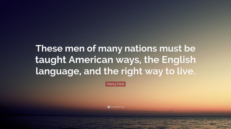 Henry Ford Quote: “These men of many nations must be taught American ways, the English language, and the right way to live.”