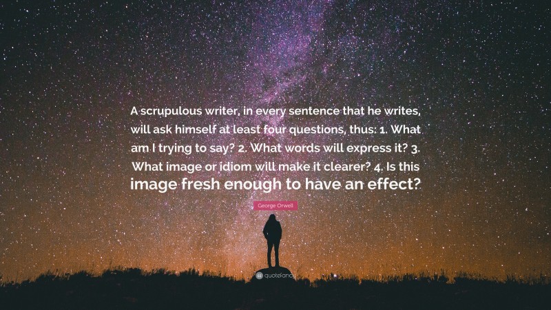 George Orwell Quote: “A scrupulous writer, in every sentence that he writes, will ask himself at least four questions, thus: 1. What am I trying to say? 2. What words will express it? 3. What image or idiom will make it clearer? 4. Is this image fresh enough to have an effect?”