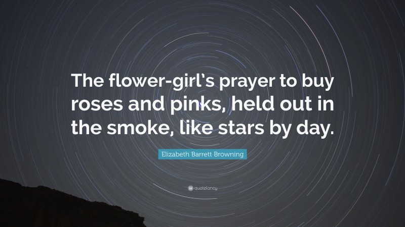 Elizabeth Barrett Browning Quote: “The flower-girl’s prayer to buy roses and pinks, held out in the smoke, like stars by day.”