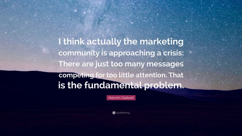 Malcolm Gladwell Quote: “I think actually the marketing community is approaching a crisis: There are just too many messages competing for too little attention. That is the fundamental problem.”
